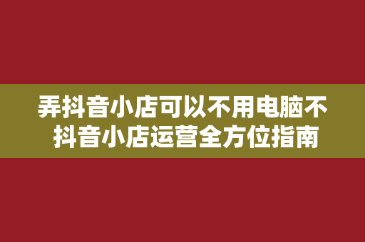 弄抖音小店可以不用电脑不 抖音小店运营全方位指南：手机操作即可，无需电脑！