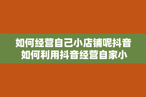 如何经营自己小店铺呢抖音 如何利用抖音经营自家小店铺？全方位攻略带你玩转短视频营销