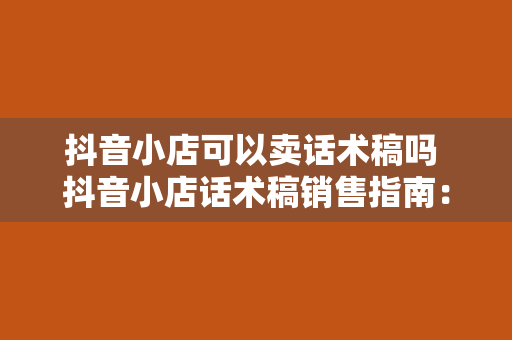 抖音小店可以卖话术稿吗 抖音小店话术稿销售指南：玩法、技巧与合规性分析