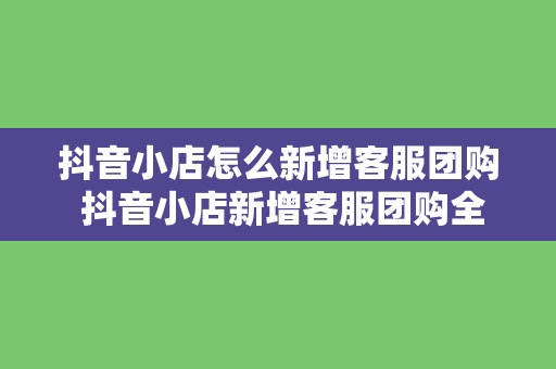 抖音小店怎么新增客服团购 抖音小店新增客服团购全方位指南