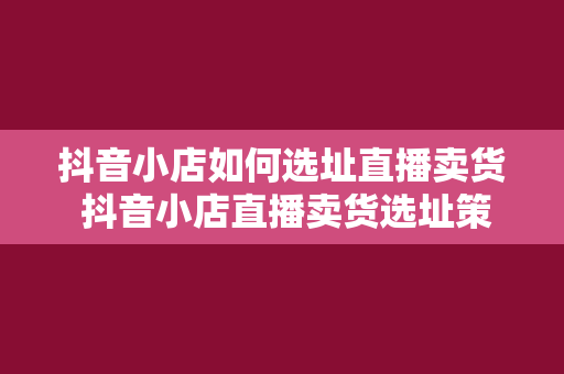 抖音小店如何选址直播卖货 抖音小店直播卖货选址策略大全：从选址到爆红的秘密武器