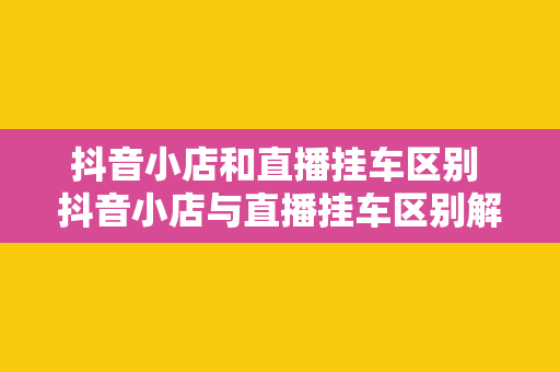 抖音小店和直播挂车区别 抖音小店与直播挂车区别解析：电商直播新风口下的两种商业模式