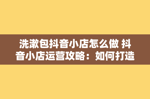 洗漱包抖音小店怎么做 抖音小店运营攻略：如何打造火爆的洗漱包商品