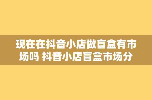 现在在抖音小店做盲盒有市场吗 抖音小店盲盒市场分析与拓展策略