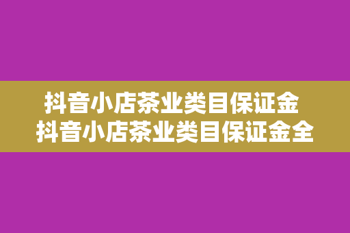 抖音小店茶业类目保证金 抖音小店茶业类目保证金全面解读：开店必备指南