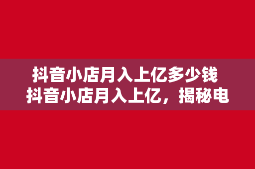 抖音小店月入上亿多少钱 抖音小店月入上亿，揭秘电商新贵的财富密码