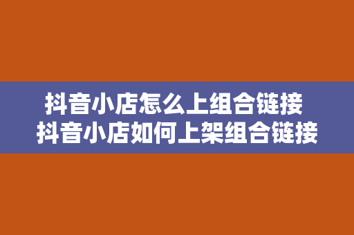 抖音小店怎么上组合链接 抖音小店如何上架组合链接？全方位攻略详解！