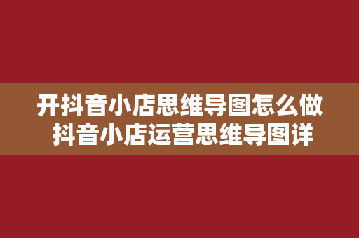 开抖音小店思维导图怎么做 抖音小店运营思维导图详解