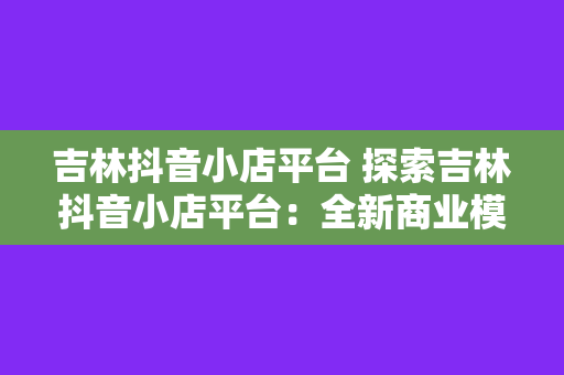 吉林抖音小店平台 探索吉林抖音小店平台：全新商业模式下的区域电商发展