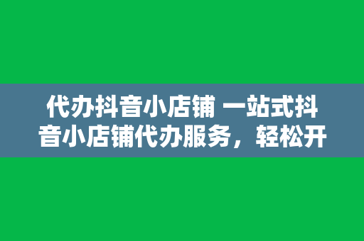 代办抖音小店铺 一站式抖音小店铺代办服务，轻松开启短视频电商之旅