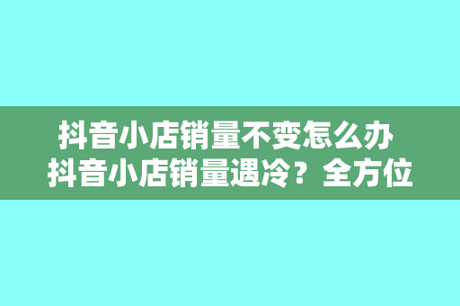 抖音小店销量不变怎么办 抖音小店销量遇冷？全方位破解销量难题，助力小店火起来！