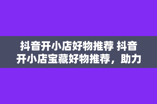 抖音开小店好物推荐 抖音开小店宝藏好物推荐，助力小店经营翻倍增长