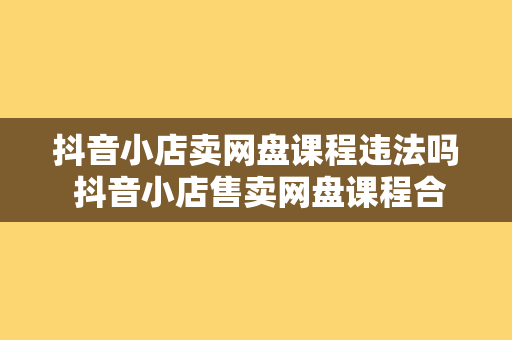 抖音小店卖网盘课程违法吗 抖音小店售卖网盘课程合规性探讨