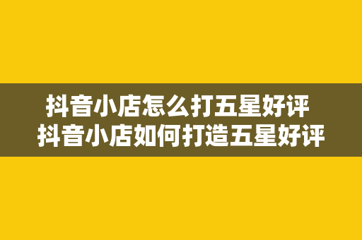 抖音小店怎么打五星好评 抖音小店如何打造五星好评：从选品到售后一站式攻略