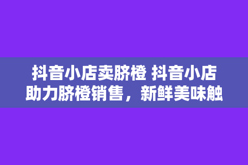 抖音小店卖脐橙 抖音小店助力脐橙销售，新鲜美味触手可及！