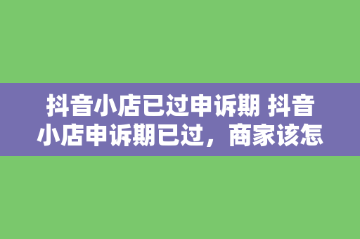 抖音小店已过申诉期 抖音小店申诉期已过，商家该怎么办？