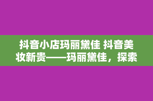 抖音小店玛丽黛佳 抖音美妆新贵——玛丽黛佳，探索彩妆背后的故事与秘密