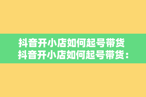 抖音开小店如何起号带货 抖音开小店如何起号带货：玩转短视频营销策略