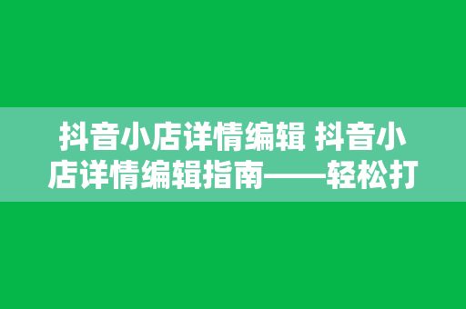 抖音小店详情编辑 抖音小店详情编辑指南——轻松打造高转化率商品描述