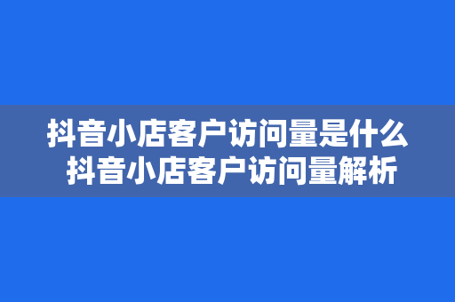 抖音小店客户访问量是什么 抖音小店客户访问量解析及提升策略