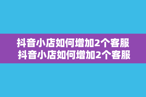 抖音小店如何增加2个客服 抖音小店如何增加2个客服：提升用户满意度，助力店铺销量翻倍