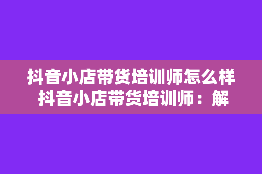 抖音小店带货培训师怎么样 抖音小店带货培训师：解锁电商新玩法，助力商家转型