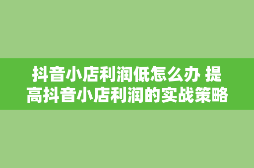 抖音小店利润低怎么办 提高抖音小店利润的实战策略