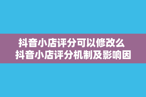 抖音小店评分可以修改么 抖音小店评分机制及影响因素解析