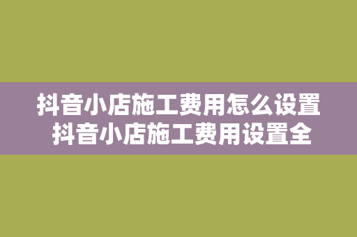 抖音小店施工费用怎么设置 抖音小店施工费用设置全攻略：轻松掌握小店运营成本