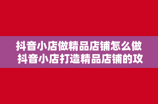 抖音小店做精品店铺怎么做 抖音小店打造精品店铺的攻略大全