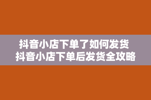 抖音小店下单了如何发货 抖音小店下单后发货全攻略：流程、技巧与注意事项