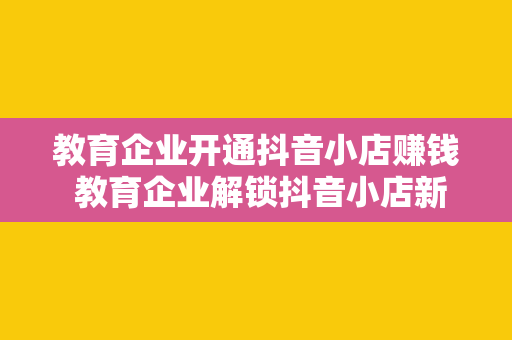 教育企业开通抖音小店赚钱 教育企业解锁抖音小店新玩法，助力营收翻倍增长