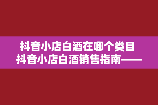 抖音小店白酒在哪个类目 抖音小店白酒销售指南——分类、推广与运营策略