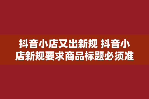 抖音小店又出新规 抖音小店新规要求商品标题必须准确、简洁，禁止使用夸大、虚假的宣传词汇。商家应在标题中清晰描述商品属性、功能、适用场景等，以便消费者快速了解商品信息。