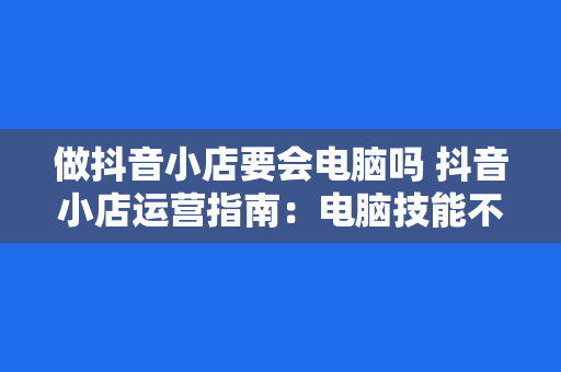 做抖音小店要会电脑吗 抖音小店运营指南：电脑技能不可或缺