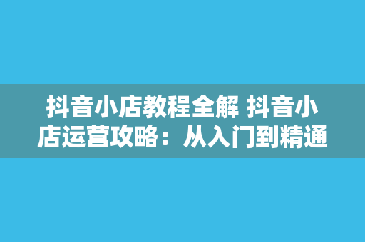 抖音小店教程全解 抖音小店运营攻略：从入门到精通