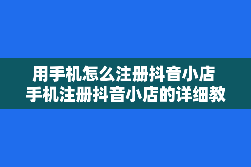 用手机怎么注册抖音小店 手机注册抖音小店的详细教程和相关指南