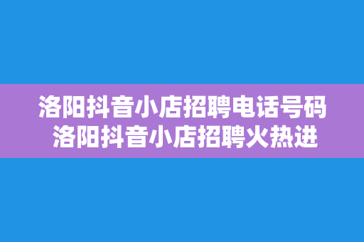 洛阳抖音小店招聘电话号码 洛阳抖音小店招聘火热进行，电话号码一键获取！