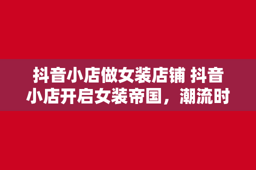 抖音小店做女装店铺 抖音小店开启女装帝国，潮流时尚尽在掌握！