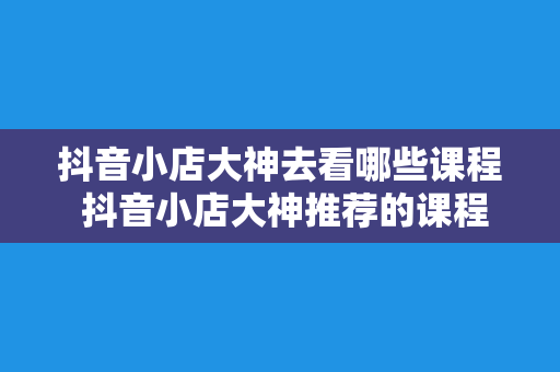 抖音小店大神去看哪些课程 抖音小店大神推荐的课程：全方位提升小店运营能力