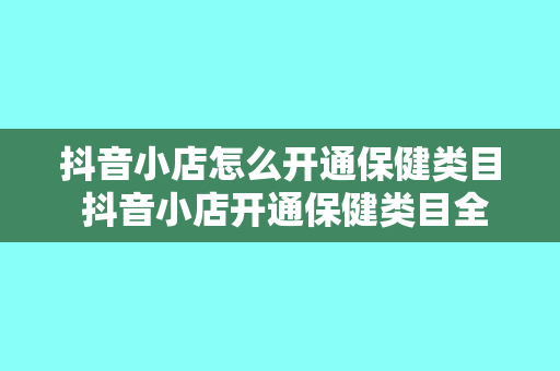 抖音小店怎么开通保健类目 抖音小店开通保健类目全攻略：从入驻到运营一站式指南