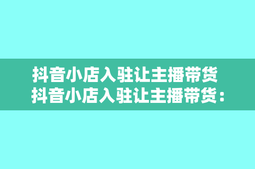 抖音小店入驻让主播带货 抖音小店入驻让主播带货：新零售时代的电商变现秘籍