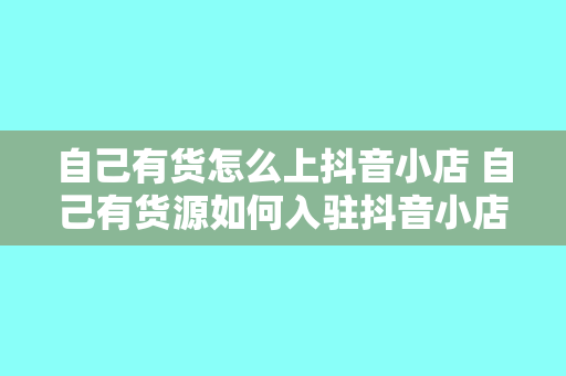 自己有货怎么上抖音小店 自己有货源如何入驻抖音小店？全方位教程指南！