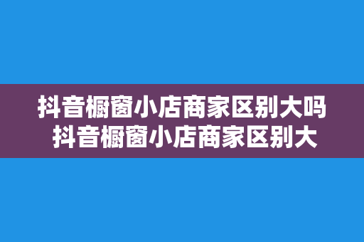 抖音橱窗小店商家区别大吗 抖音橱窗小店商家区别大揭秘：带货能力、货品类别、运营策略大比拼