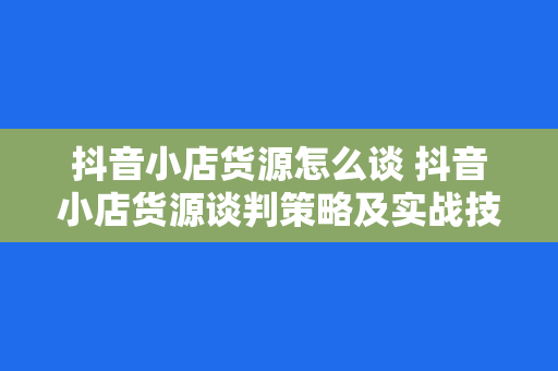 抖音小店货源怎么谈 抖音小店货源谈判策略及实战技巧