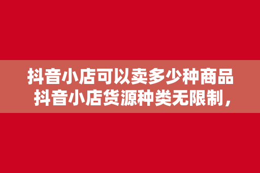 抖音小店可以卖多少种商品 抖音小店货源种类无限制，一店卖遍全球好货