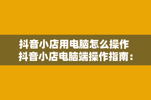 抖音小店用电脑怎么操作 抖音小店电脑端操作指南：全面掌握抖音小店运营技巧