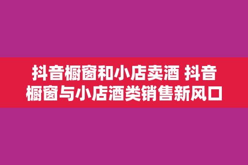 抖音橱窗和小店卖酒 抖音橱窗与小店酒类销售新风口：探索电商新玩法