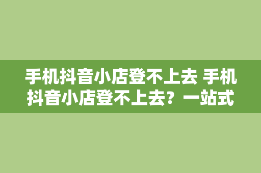 手机抖音小店登不上去 手机抖音小店登不上去？一站式解决方案为您排忧解难！