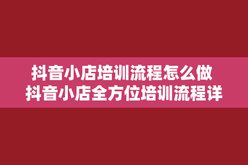 抖音小店培训流程怎么做 抖音小店全方位培训流程详解